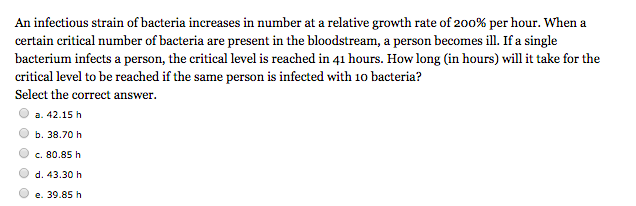 An infectious strain of bacteria increases in number at a relative growth rate of 200% per hour. When a
certain critical number of bacteria are present in the bloodstream, a person becomes ill. If a single
bacterium infects a person, the critical level is reached in 41 hours. How long (in hours) will it take for the
critical level to be reached if the same person is infected with 10 bacteria?
Select the correct answer.
a. 42.15 h
b. 38.70 h
c. 80.85 h
d. 43.30 h
e. 39.85 h
