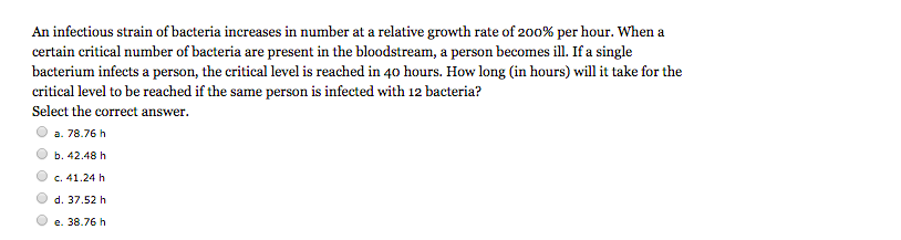 An infectious strain of bacteria increases in number at a relative growth rate of 200% per hour. When a
certain critical number of bacteria are present in the bloodstream, a person becomes ill. If a single
bacterium infects a person, the critical level is reached in 40 hours. How long (in hours) will it take for the
critical level to be reached if the same person is infected with 12 bacteria?
Select the correct answer.
a. 78.76 h
b. 42.48 h
c. 41.24 h
d. 37.52 h
e. 38.76 h
