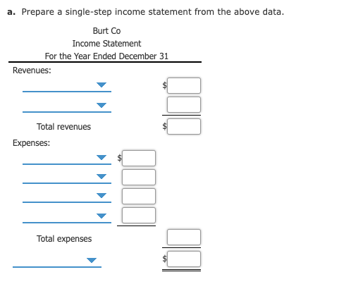 a. Prepare a single-step income statement from the above data.
Burt Co
Income Statement
For the Year Ended December 31
Revenues:
Total revenues
Expenses:
Total expenses
