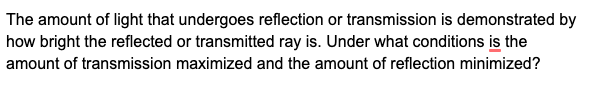 The amount of light that undergoes reflection or transmission is demonstrated by
how bright the reflected or transmitted ray is. Under what conditions is the
amount of transmission maximized and the amount of reflection minimized?
