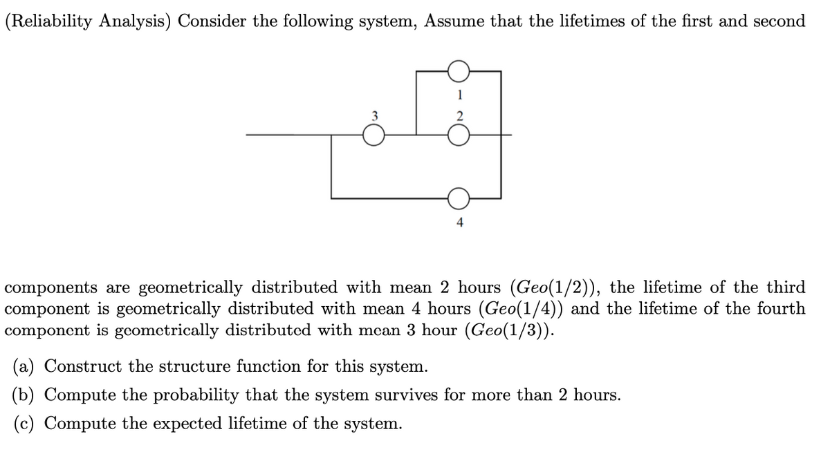 (Reliability Analysis) Consider the following system, Assume that the lifetimes of the first and second
4
components are geometrically distributed with mean 2 hours (Geo(1/2)), the lifetime of the third
component is geometrically distributed with mean 4 hours (Geo(1/4)) and the life
component is geometrically distributed with mecan 3 hour (Geo(1/3)).
ne of the fourth
(a) Construct the structure function for this system.
(b) Compute the probability that the system survives for more than 2 hours.
(c) Compute the expected lifetime of the system.
