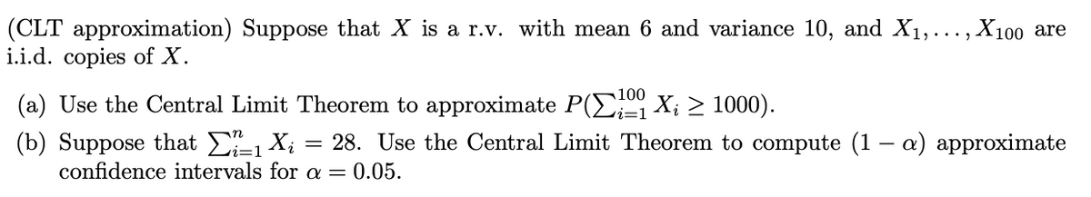 (CLT approximation) Suppose that X is a r.v. with mean 6 and variance 10, and X1,..., X100 are
i.i.d. copies of X.
100
(a) Use the Central Limit Theorem to approximate P(E X; > 1000).
(b) Suppose that E X;
confidence intervals for a = 0.05.
28. Use the Central Limit Theorem to compute (1 – a) approximate
1
