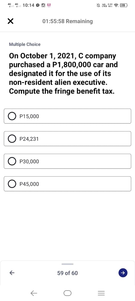 4G 46 10:14 O O O
A 0.00
01:55:58 Remaining
Multiple Choice
On October 1, 2021, C company
purchased a P1,800,000 car and
designated it for the use of its
non-resident alien executive.
Compute the fringe benefit tax.
P15,000
P24,231
P30,000
P45,000
59 of 60
