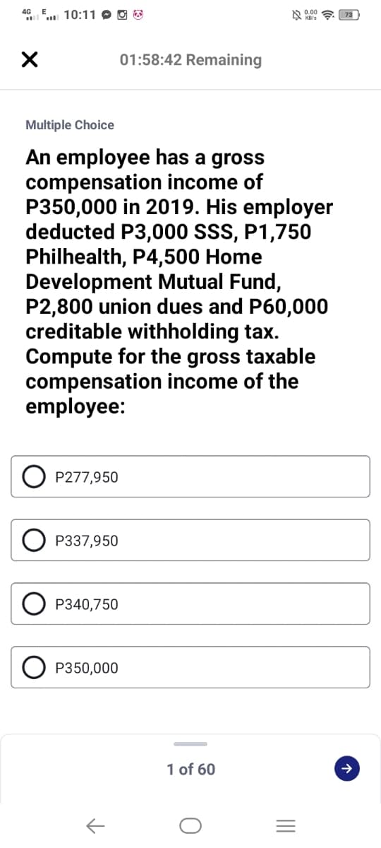 4G
". 10:11 O O B
01:58:42 Remaining
Multiple Choice
An employee has a gross
compensation income of
P350,000 in 2019. His employer
deducted P3,000 SSS, P1,750
Philhealth, P4,500 Home
Development Mutual Fund,
P2,800 union dues and P60,000
creditable withholding tax.
Compute for the gross taxable
compensation income of the
employee:
P277,950
P337,950
P340,750
P350,000
1 of 60
II
