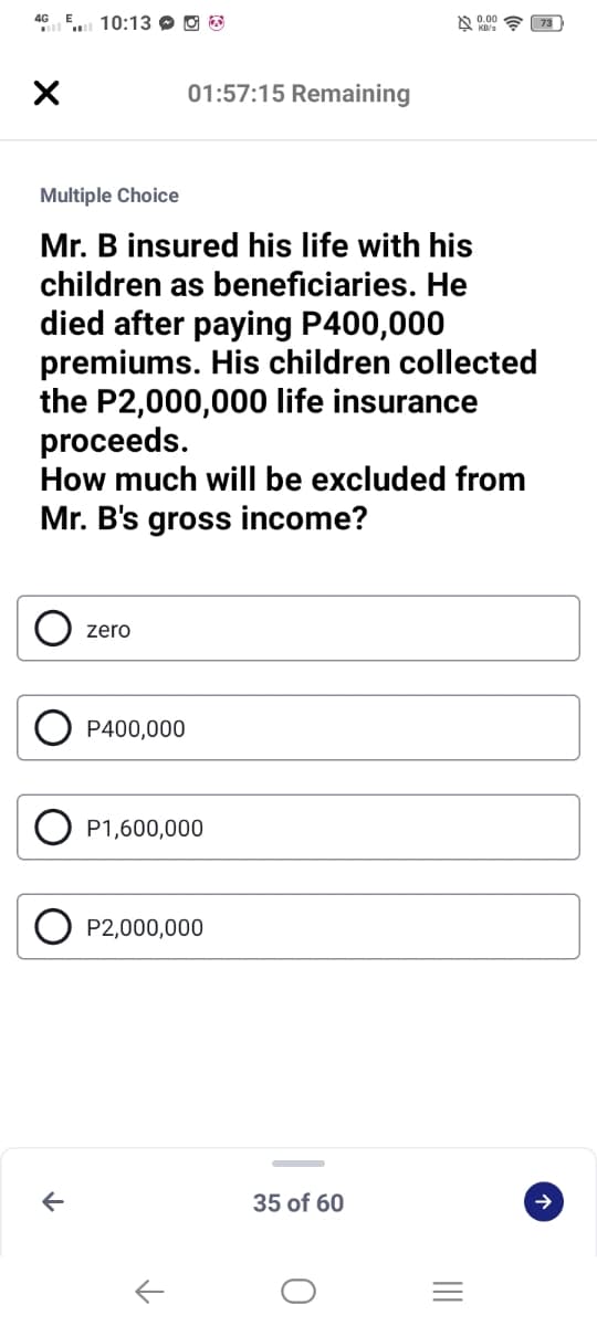 GE. 10:13 O O 3
01:57:15 Remaining
Multiple Choice
Mr. B insured his life with his
children as beneficiaries. He
died after paying P400,000
premiums. His children collected
the P2,000,000 life insurance
proceeds.
How much will be excluded from
Mr. B's gross income?
zero
P400,000
P1,600,000
P2,000,000
35 of 60

