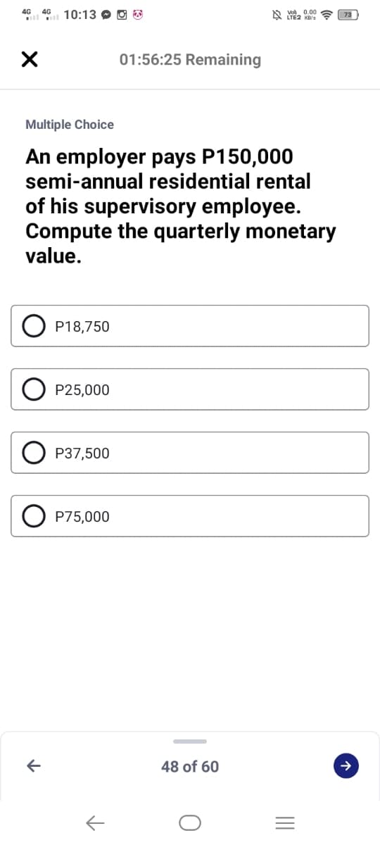 4G 46 10:13 O O 3
A vo, 0.00
01:56:25 Remaining
Multiple Choice
An employer pays P150,000
semi-annual residential rental
of his supervisory employee.
Compute the quarterly monetary
value.
P18,750
P25,000
P37,500
P75,000
48 of 60
