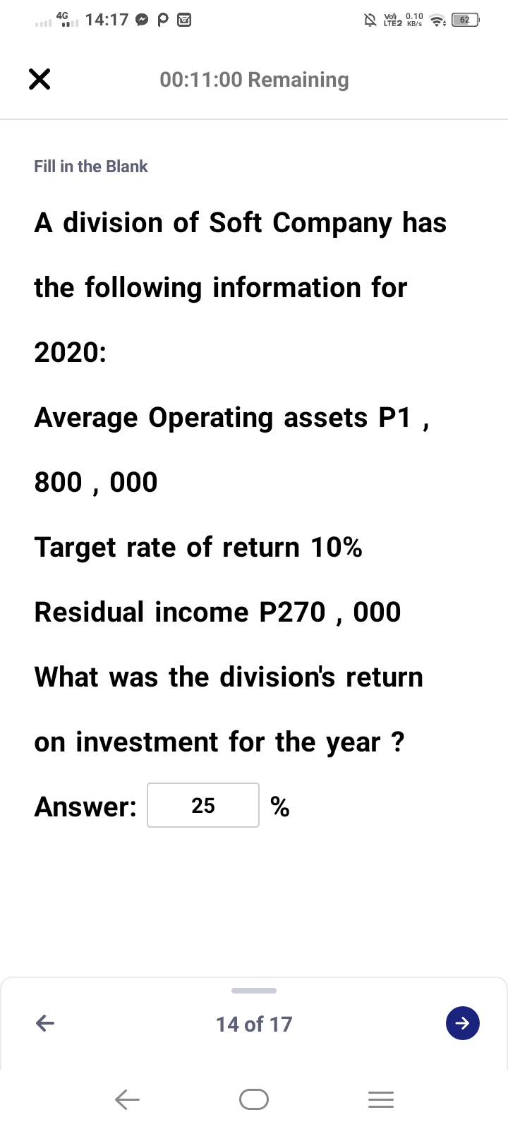 4G
14:17 O P O
A YE2 KB/S
Vo). 0.10
62
00:11:00 Remaining
Fill in the Blank
A division of Soft Company has
the following information for
2020:
Average Operating assets P1,
800 , 000
Target rate of return 10%
Residual income P270 , 000
What was the division's return
on investment for the year ?
Answer:
25
%
14 of 17

