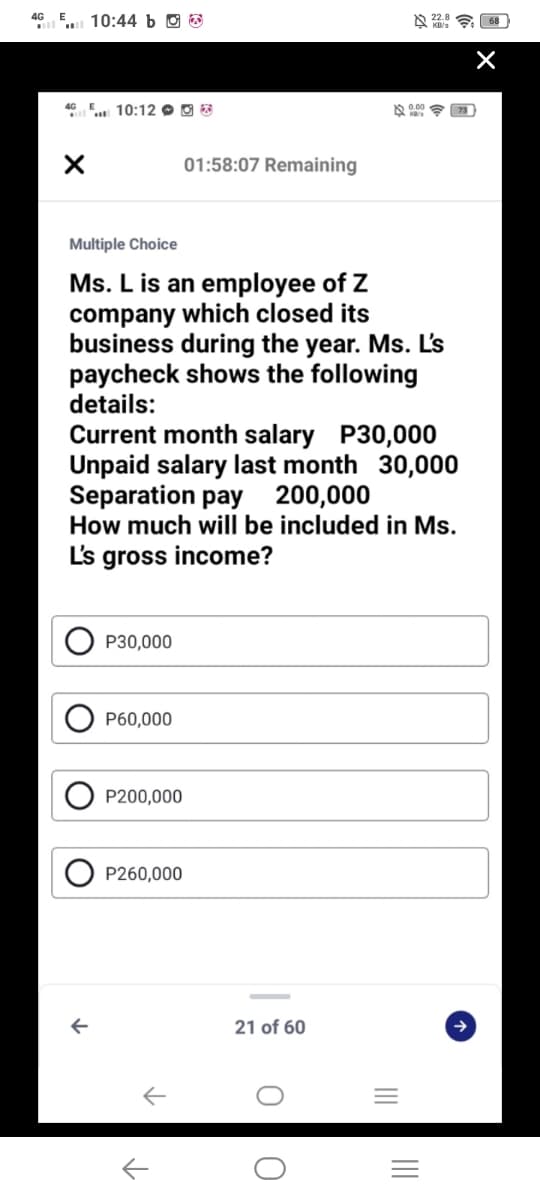 4G E
10:44 b O
4G E 10:12 O O 8
01:58:07 Remaining
Multiple Choice
Ms. L is an employee of Z
company which closed its
business during the year. Ms. L's
paycheck shows the following
details:
Current month salary P30,000
Unpaid salary last month 30,000
Separation pay 200,000
How much will be included in Ms.
Ls gross income?
P30,000
P60,000
P200,000
P260,000
21 of 60
II
