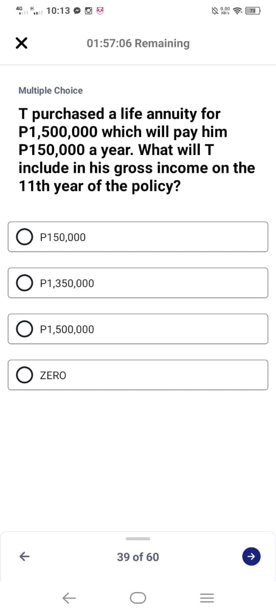 4G H 10:13 O O
l
01:57:06 Remaining
Multiple Choice
T purchased a life annuity for
P1,500,000 which will pay him
P150,000 a year. What will T
include in his gross income on the
11th year of the policy?
P150,000
P1,350,000
P1,500,000
ZERO
39 of 60
