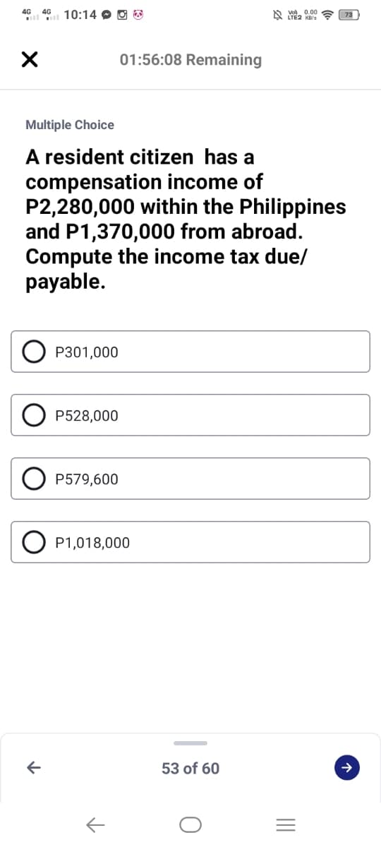 4G 46 10:14 O O O
及 .00
01:56:08 Remaining
Multiple Choice
A resident citizen has a
compensation income of
P2,280,000 within the Philippines
and P1,370,000 from abroad.
Compute the income tax due/
payable.
P301,000
P528,000
P579,600
O P1,018,000
53 of 60
