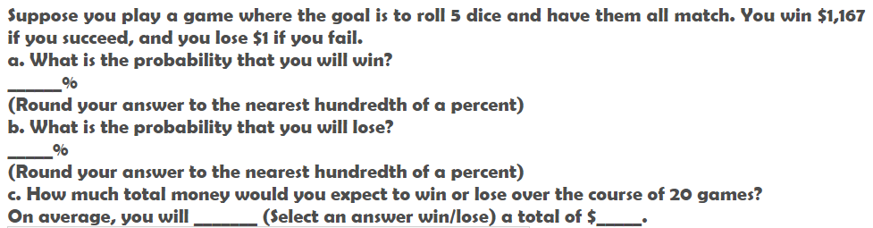 Suppose you play a game where the goal is to roll 5 dice and have them all match. You win $1,167
if you succeed, and you lose $1 if you fail.
a. What is the probability that you will win?
(Round your answer to the nearest hundredth of a percent)
b. What is the probability that you will lose?
%
(Round your answer to the nearest hundredth of a percent)
c. How much total money would you expect to win or lose over the course of 20 games?
On average, you will
(Select an answer win/lose) a total of $.
