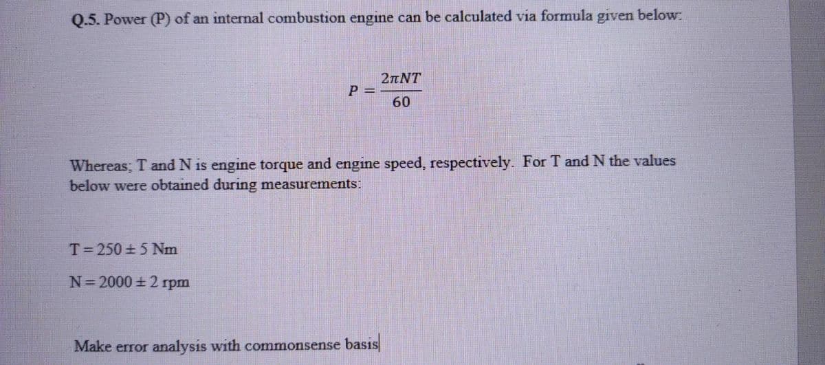 Q.5. Power (P) of an internal combustion engine can be calculated via formula given below:
2nNT
P 3=
60
Whereas; T and N is engine torque and engine speed, respectively. For T and N the values
below were obtained during measurements:
T= 250 + 5 Nm
N=2000 + 2 rpm
Make error analysis with commonsense basıs
