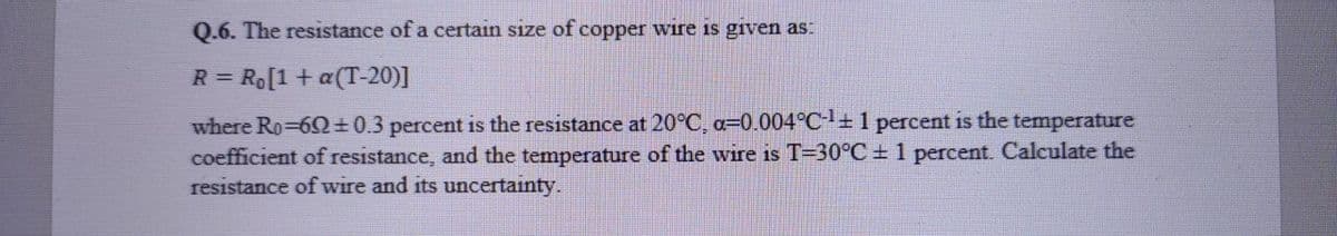 Q.6. The resıstance of a certain size of copper wire is given as:
R = Ro[1 + a(T-20)]
%3D
where Ro-62±0.3 percent is the resistance at 20°C, a=0.004°C-+ 1 percent is the temperature
coefficient of resistance, and the temperature of the wire is T=30°C + 1 percent. Calculate the
resistance of wire and its uncertainty.
