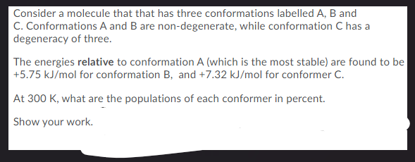 Consider a molecule that that has three conformations labelled A, B and
C. Conformations A and B are non-degenerate, while conformation C has a
degeneracy of three.
The energies relative to conformation A (which is the most stable) are found to be
+5.75 kJ/mol for conformation B, and +7.32 kJ/mol for conformer C.
At 300 K, what are the populations of each conformer in percent.
Show your work.
