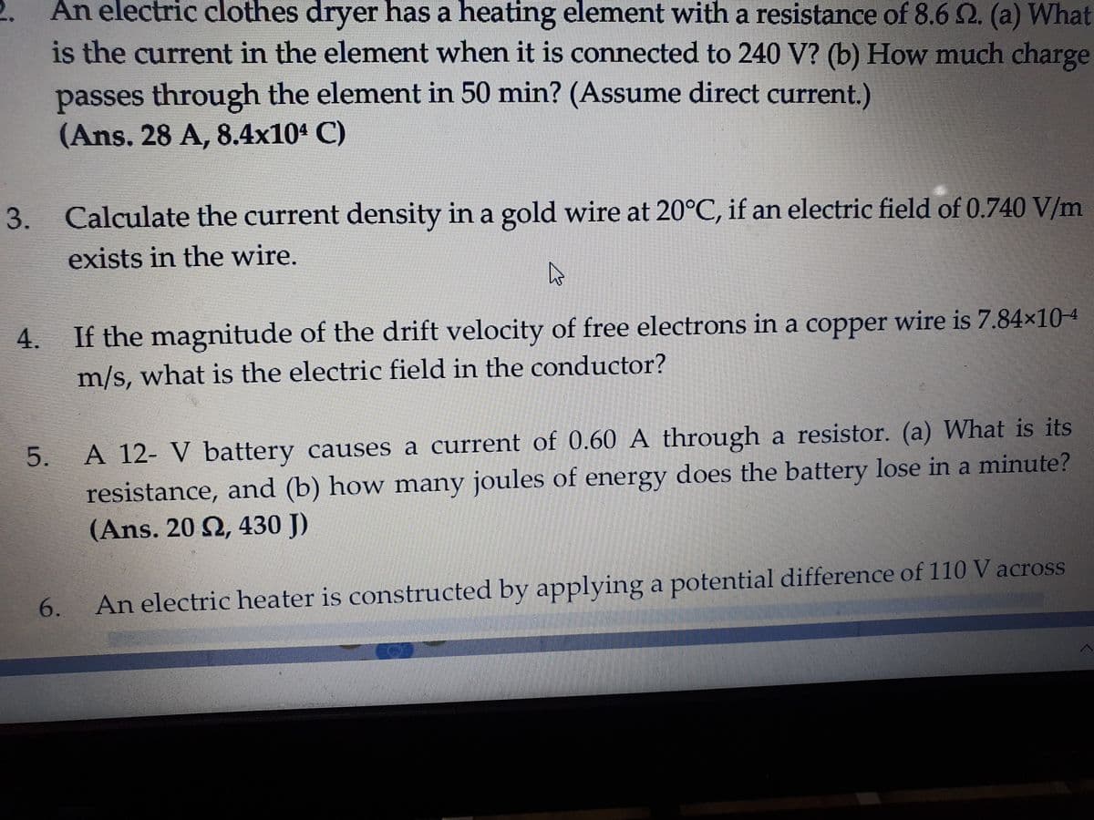 2.
An electric clothes dryer has a heating element with a resistance of 8.6 Q. (a) What
is the current in the element when it is connected to 240 V? (b) How much charge
passes through the element in 50 min? (Assume direct current.)
(Ans. 28 A, 8.4x10ª C)
3.
Calculate the current density in a gold wire at 20°C, if an electric field of 0.740 V/m
exists in the wire.
4.
If the magnitude of the drift velocity of free electrons in a copper wire is 7.84×104
m/s, what is the electric field in the conductor?
5.
A 12- V battery causes a current of 0.60 A through a resistor. (a) What is its
resistance, and (b) how many joules of energy does the battery lose in a minute?
(Ans. 20 2, 430 J)
6.
An electric heater is constructed by applying a potential difference of 110 V across
