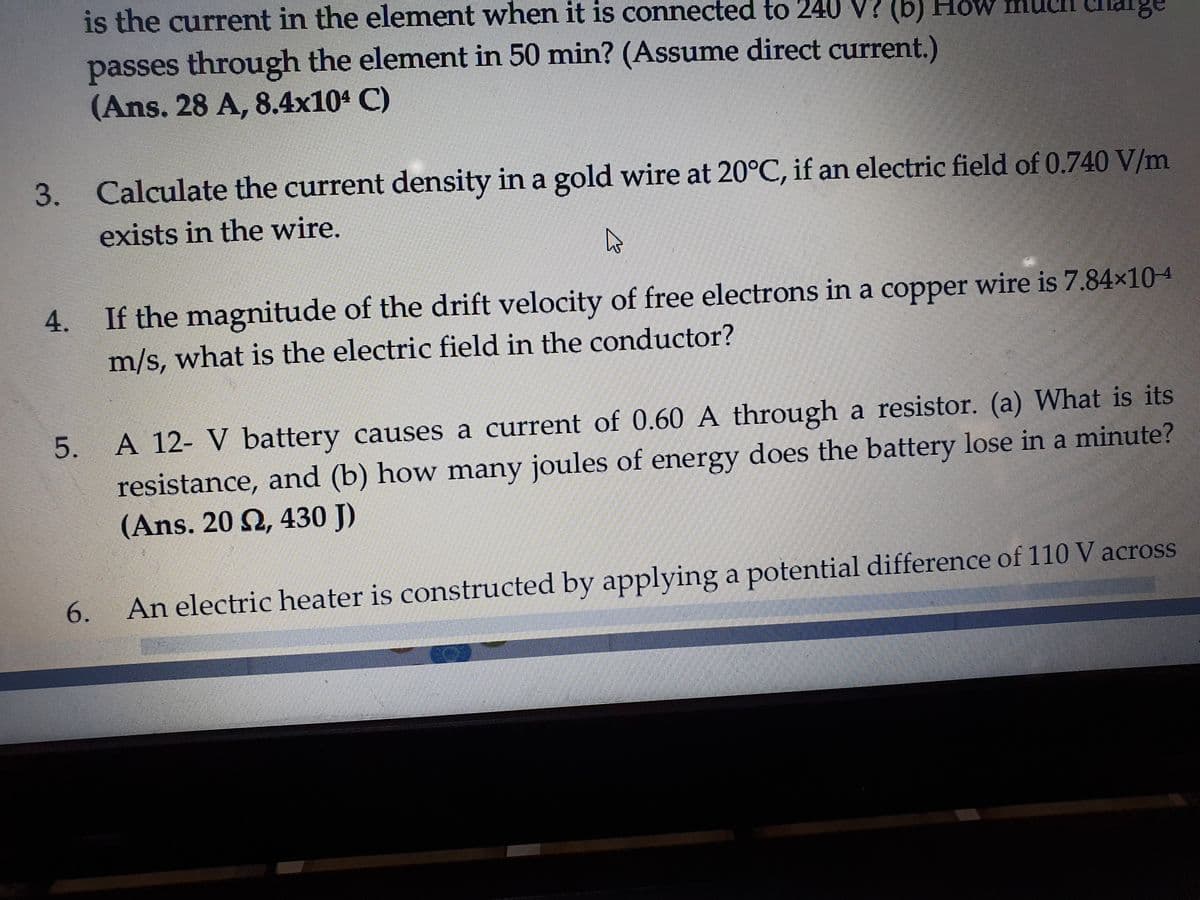 is the current in the element when it is connected to 240 V? (b) HoW
passes through the element in 50 min? (Assume direct current.)
(Ans. 28 A, 8.4x104 C)
3. Calculate the current density in a gold wire at 20°C, if an electric field of 0.740 V/m
exists in the wire.
4. If the magnitude of the drift velocity of free electrons in a copper wire is 7.84×104
m/s, what is the electric field in the conductor?
A 12- V battery causes a current of 0.60 A through a resistor. (a) What is its
resistance, and (b) how many joules of energy does the battery lose in a minute?
(Ans. 20 2, 430 J)
An electric heater is constructed by applying a potential difference of 110 V across
5.
6.
