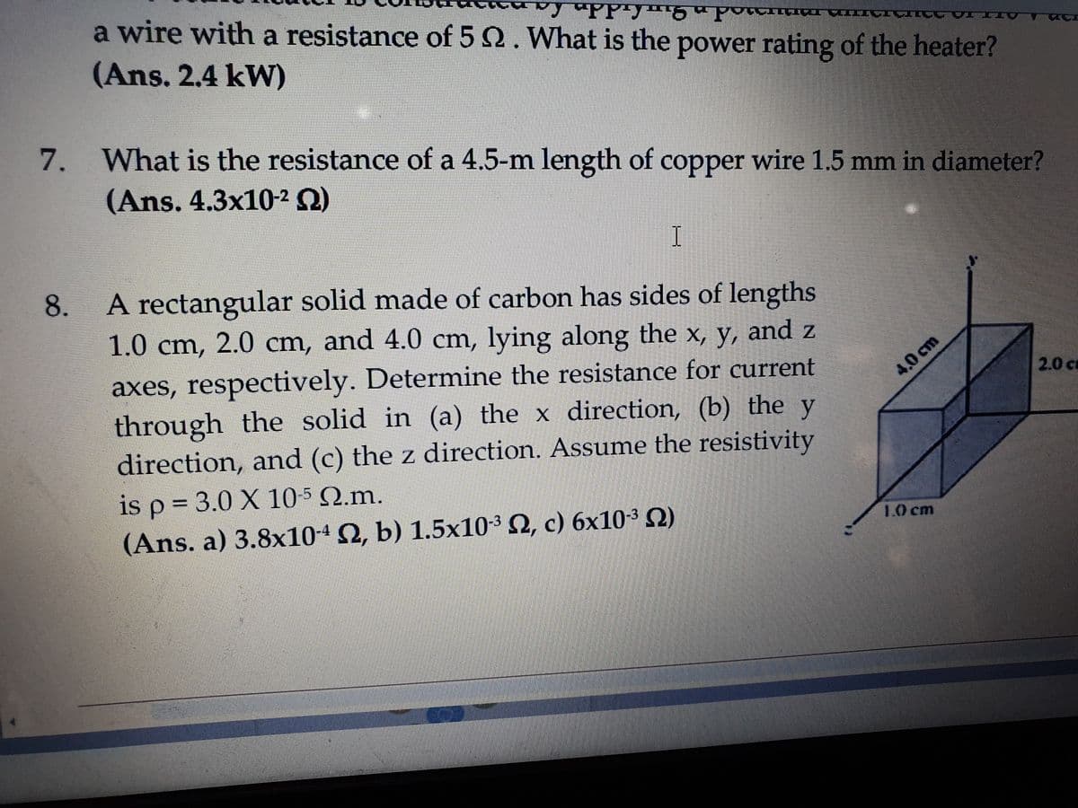 a wire with a resistance of 5 2. What is the power rating of the heater?
(Ans. 2.4 kW)
7. What is the resistance of a 4.5-m length of copper wire 1.5 mm in diameter?
(Ans. 4.3x10-2 Q)
8.
A rectangular solid made of carbon has sides of lengths
1.0 cm, 2.0 cm, and 4.0 cm, lying along the x, y, and z
axes, respectively. Determine the resistance for current
through the solid in (a) the x direction, (b) the y
4.0 cm
2.0 ca
direction, and (c) the z direction. Assume the resistivity
is p = 3.0 X 10-5 Q.m.
(Ans. a) 3.8x10-4 2, b) 1.5x10-3 2, c) 6x10-3 2)
10 cm
