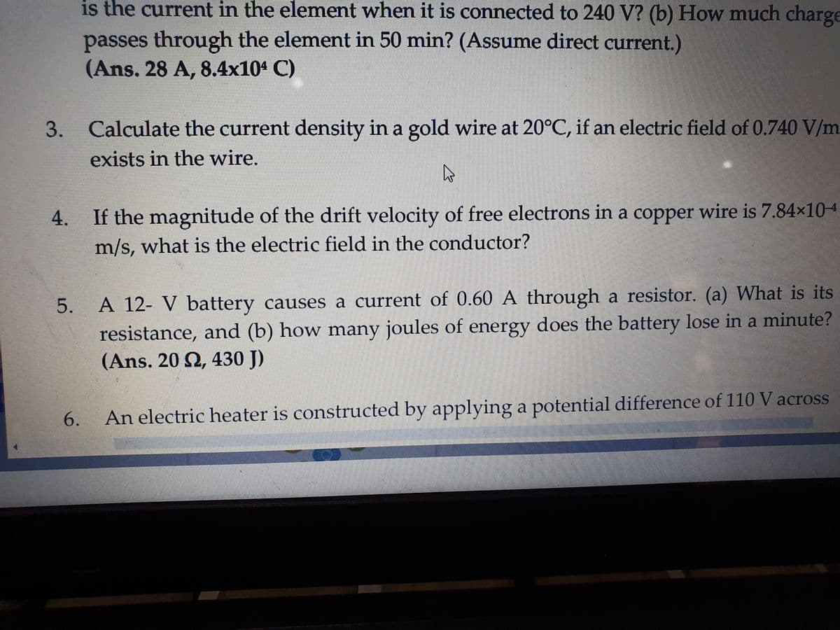 is the current in the element when it is connected to 240 V? (b) How much charge
passes through the element in 50 min? (Assume direct current.)
(Ans. 28 A, 8.4x104 C)
Calculate the current density in a gold wire at 20°C, if an electric field of 0.740 V/m
exists in the wire.
4.
If the magnitude of the drift velocity of free electrons in a copper wire is 7.84x104
m/s, what is the electric field in the conductor?
A 12- V battery causes a current of 0.60 A through a resistor. (a) What is its
resistance, and (b) how many joules of energy does the battery lose in a minute?
(Ans. 20 2, 430 J)
6.
An electric heater is constructed by applying a potential difference of 110 V across
3.
5.
