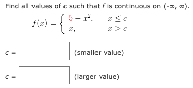 Find all values of c such that f is continuous on (-0, 0).
f(2) = { ".
S 5- x²,
a <c
x >c
C =
(smaller value)
C =
(larger value)
