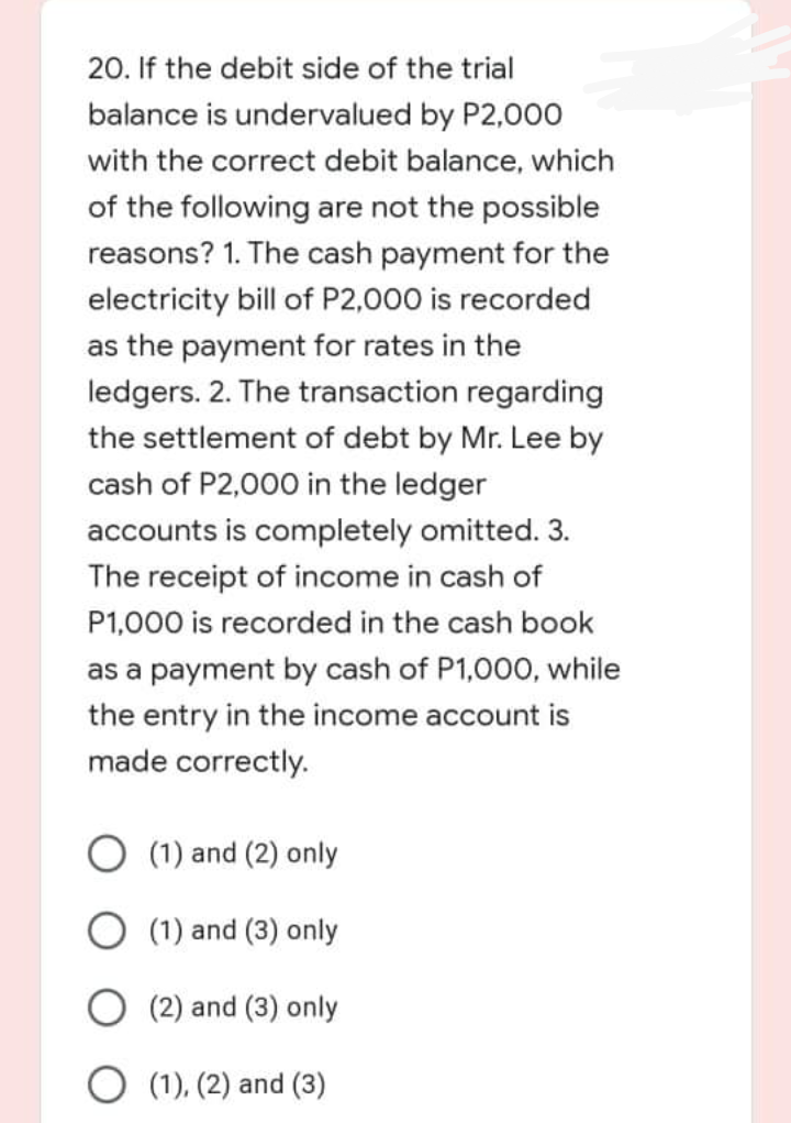 20. If the debit side of the trial
balance is undervalued by P2,000
with the correct debit balance, which
of the following are not the possible
reasons? 1. The cash payment for the
electricity bill of P2,000 is recorded
as the payment for rates in the
ledgers. 2. The transaction regarding
the settlement of debt by Mr. Lee by
cash of P2,000 in the ledger
accounts is completely omitted. 3.
The receipt of income in cash of
P1,000 is recorded in the cash book
as a payment by cash of P1,000, while
the entry in the income account is
made correctly.
O (1) and (2) only
O (1) and (3) only
O (2) and (3) only
O (1), (2) and (3)
