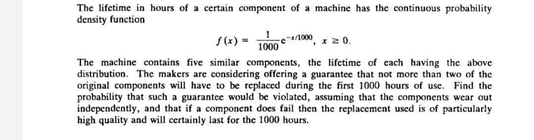 The lifetime in hours of a certain component of a machine has the continuous probability
density function
f (x) =
1
-x/1000
x 2 0.
1000
The machine contains five similar components, the lifetime of each having the above
distribution. The makers are considering offering a guarantee that not more than two of the
original components will have to be replaced during the first 1000 hours of use. Find the
probability that such a guarantee would be violated, assuming that the components wear out
independently, and that if a component does fail then the replacement used is of particularly
high quality and will certainly last for the 1000 hours.
