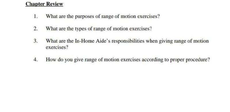 Chapter Review
1.
What are the purposes of range of motion exercises?
2.
What are the types of range of motion exercises?
What are the In-Home Aide's responsibilities when giving range of motion
exercises?
How do you give range of motion exercises according to proper procedure?
