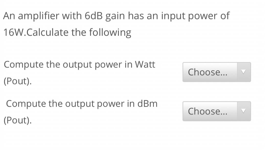 An amplifier with 6dB gain has an input power of
16W.Calculate the following
Compute the output power in Watt
Choose...
(Pout).
Compute the output power in dBm
Choose...
(Pout).
