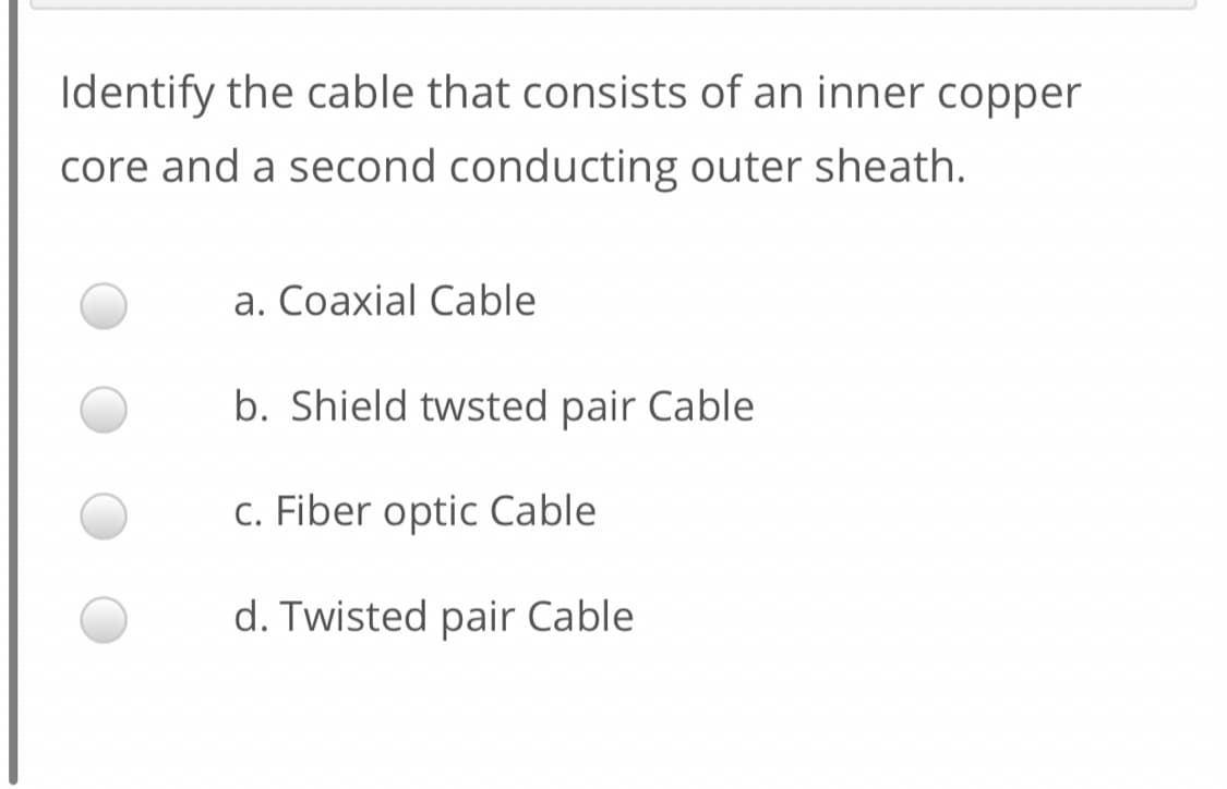 Identify the cable that consists of an inner copper
core and a second conducting outer sheath.
a. Coaxial Cable
b. Shield twsted pair Cable
c. Fiber optic Cable
d. Twisted pair Cable
