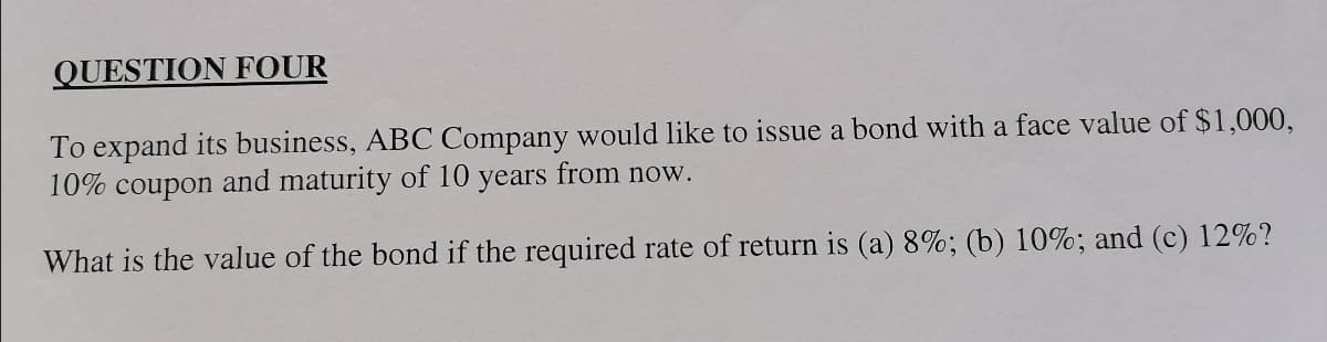 QUESTION FOUR
To expand its business, ABC Company would like to issue a bond with a face value of $1,000,
10% coupon and maturity of 10 years from now.
What is the value of the bond if the required rate of return is (a) 8%; (b) 10%; and (c) 12%?
