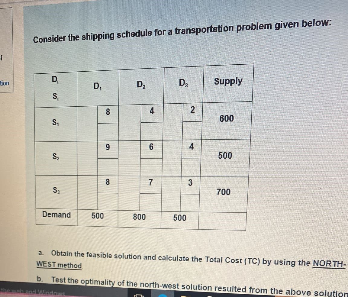 Consider the shipping schedule for a transportation problem given below:
of
tion
D;
D2
D,
Supply
D,
S,
8.
4
2
600
S,
9.
S2
500
8
7
S3
700
Demand
500
800
500
Obtain the feasible solution and calculate the Total Cost (TC) by using the NORTH-
WEST method.
a.
b.
Test the optimality of the north-west solution resulted from the above solution
the web and Windows
4,
3,
