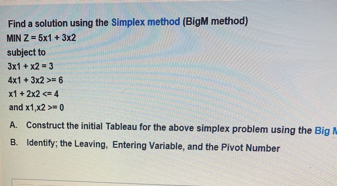 Find a solution using the Simplex method (BigM method)
MIN Z= 5x1 + 3x2
subject to
3x1 +x2 = 3
4x1 + 3x2>= 6
x1 +2x2 <= 4
and x1,x2 >= 0
A. Construct the initial Tableau for the above simplex problem using the Big M
B. Identify; the Leaving, Entering Variable, and the Pivot Number
