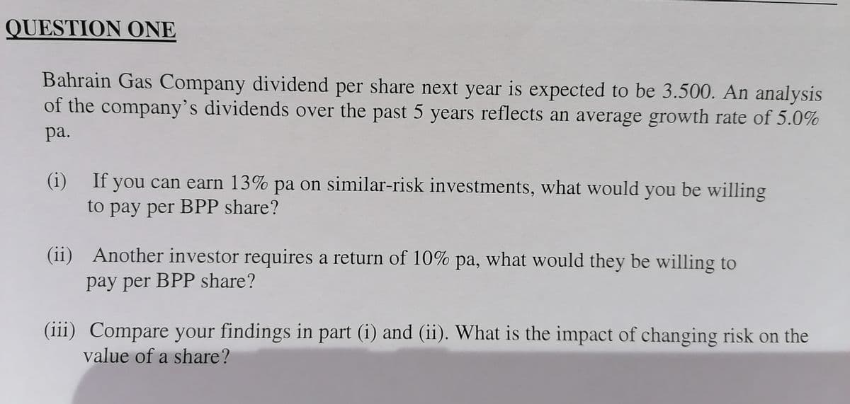 QUESTION ONE
Bahrain Gas Company dividend per share next year is expected to be 3.500. An analysis
of the company's dividends over the past 5 years reflects an average growth rate of 5.0%
ра.
(i) If you can earn 13% pa on similar-risk investments, what would you be willing
to pay per BPP share?
(ii) Another investor requires a return of 10% pa, what would they be willing to
pay per BPP share?
(iii) Compare your findings in part (i) and (ii). What is the impact of changing risk on the
value of a share?
