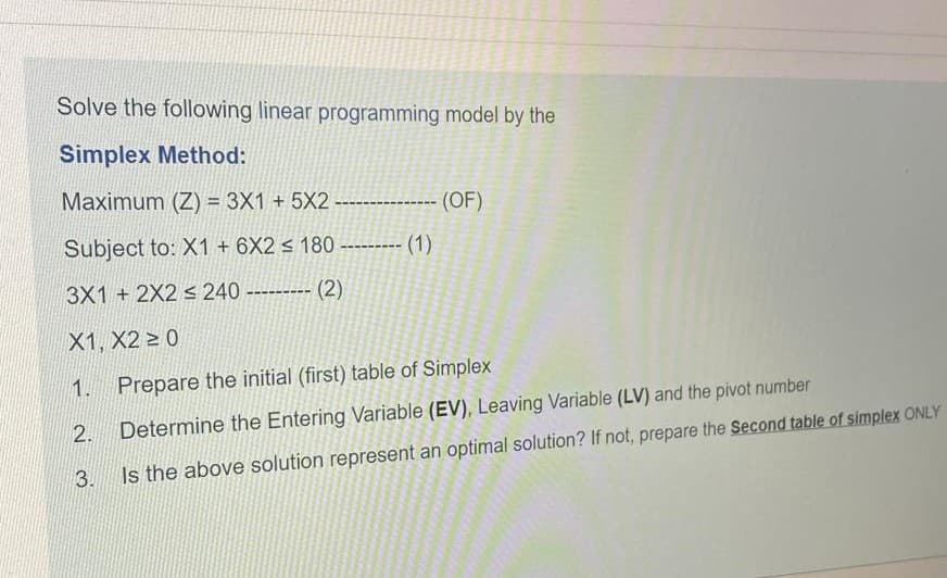Solve the following linear programming model by the
Simplex Method:
Maximum (Z) = 3X1 + 5X2 ----------- (OF)
Subject to: X1 + 6X2 < 180 --------- (1)
3X1 + 2X2 s 240 --------- (2)
X1, X2 > 0
1.
Prepare the initial (first) table of Simplex
Is the above solution represent an optimal solution? If not, prepare the Second table of simplex ONLY
3.
2.
Determine the Entering Variable (EV), Leaving Variable (LV) and the pivot number
