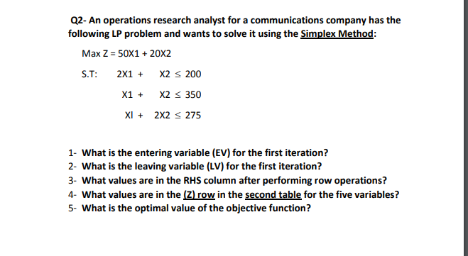 Q2- An operations research analyst for a communications company has the
following LP problem and wants to solve it using the Simplex Method:
Max Z = 50X1 + 20X2
S.T:
2X1 +
X2 < 200
X2 < 350
X1 +
XI + 2X2 < 275
1- What is the entering variable (EV) for the first iteration?
2- What is the leaving variable (LV) for the first iteration?
3- What values are in the RHS column after performing row operations?
4- What values are in the (Z) row in the second table for the five variables?
5- What is the optimal value of the objective function?
