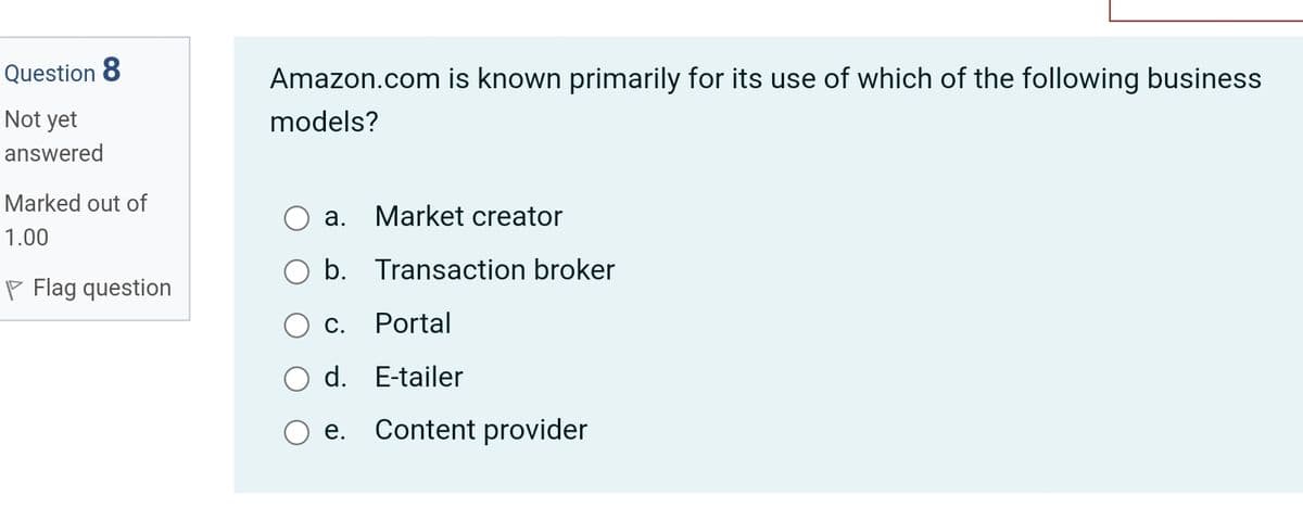 Question 8
Amazon.com is known primarily for its use of which of the following business
Not yet
models?
answered
Marked out of
а.
Market creator
1.00
b. Transaction broker
P Flag question
С.
Portal
d. E-tailer
е.
Content provider
