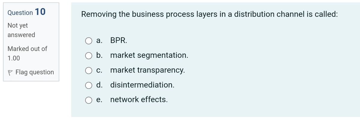 Question 10
Removing the business process layers in a distribution channel is called:
Not yet
answered
а.
BPR.
Marked out of
b. market segmentation.
1.00
P Flag question
С.
market transparency.
d. disintermediation.
network effects.
e.
