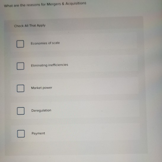 What are the reasons for Mergers & Acquisitions
Check All That Apply
Economies of scale
Eliminating inefficiencies
Market power
Deregulation
Payment
