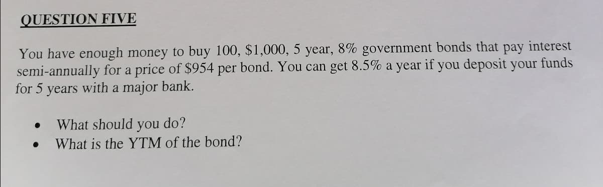 QUESTION FIVE
You have enough money to buy 100, $1,000, 5 year, 8% government bonds that pay interest
semi-annually for a price of $954 per bond. You can get 8.5% a year if you deposit your funds
for 5 years with a major bank.
What should you do?
What is the YTM of the bond?
