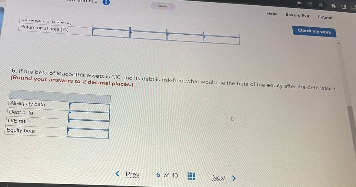 Saved
Help
Save & Exit
Submit
Check my work
La IyS poi Siiaio V
Return on shares (%)
b. If the beta of Macbeth's assets is 1.10 and its debt is risk-free, what would be the beta of the equity after the debt issue?
(Round your answers to 2 decimal places.)
All-equity beta
Debt beta
D/E ratio
Equity beta
< Prev
6 of 10
Next >
