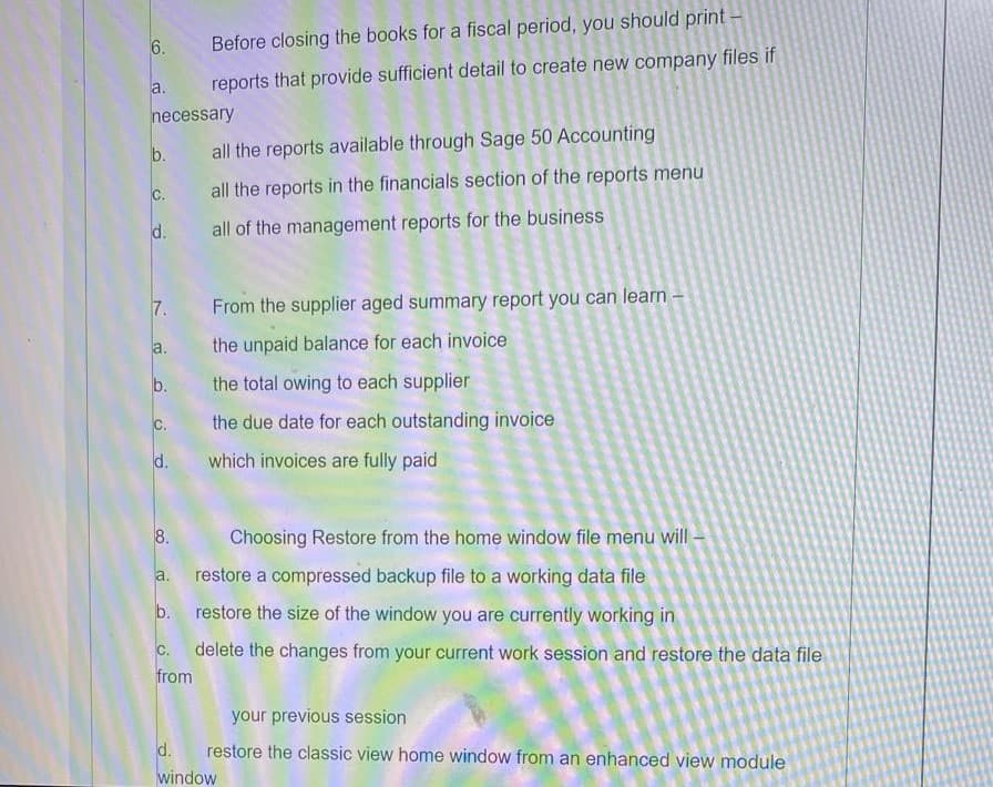 6.
Before closing the books for a fiscal period, you should print-
a.
reports that provide sufficient detail to create new company files if
necessary
b. all the reports available through Sage 50 Accounting
C.
all the reports in the financials section of the reports menu
d.
all of the management reports for the business
7.
From the supplier aged summary report you can learn –
la.
the unpaid balance for each invoice
b.
the total owing to each supplier
c.
the due date for each outstanding invoice
d.
which invoices are fully paid
8.
Choosing Restore from the home window file menu will -
a. restore a compressed backup file to a working data file
b. restore the size of the window you are currently working in
c. delete the changes from your current work session and restore the data file
from
your previous session
d.
restore the classic view home window from an enhanced view module
window
