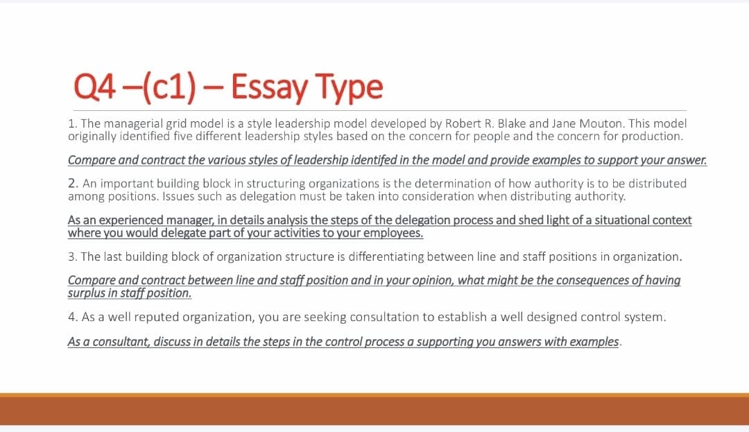 Q4-(c1) - Essay Type
1. The managerial grid model is a style leadership model developed by Robert R. Blake and Jane Mouton. This model
originally identified five different leadership styles based on the concern for people and the concern for production.
Compare and contract the various styles of leadership identifed in the model and provide examples to support your answer.
2. An important building block in structuring organizations is the determination of how authority is to be distributed
among positions. Issues such as delegation must be taken into consideration when distributing authority.
As an experienced manager, in details analysis the steps of the delegation process and shed light of a situational context
where you would delegate part of your activities to your employees.
3. The last building block of organization structure is differentiating between line and staff positions in organization.
Compare and contract between line and staff position and in your opinion, what might be the consequences of having
surplus in staff position.
4. As a well reputed organization, you are seeking consultation to establish a well designed control system.
As a consultant, discuss in details the steps in the control process a supporting you answers with examples.