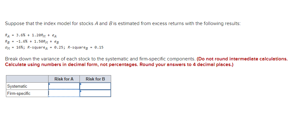 Suppose that the index model for stocks A and B is estimated from excess returns with the following results:
RA= 3.6 % + 1.20RM + eA
RB = -1.6 % +1.50RM + eg
OM = 16%; R-squareA = 0.25; R-squareg = 0.15
Break down the variance of each stock to the systematic and firm-specific components. (Do not round intermediate calculations.
Calculate using numbers in decimal form, not percentages. Round your answers to 4 decimal places.)
Risk for A
Risk for B
Systematic
Firm-specific