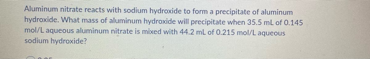 Aluminum nitrate reacts with sodium hydroxide to form a precipitate of aluminum
hydroxide. What mass of aluminum hydroxide will precipitate when 35.5 mL of 0.145
mol/L aqueous aluminum nitrate is mixed with 44.2 mL of 0.215 mol/L aqueous
sodium hydroxide?
