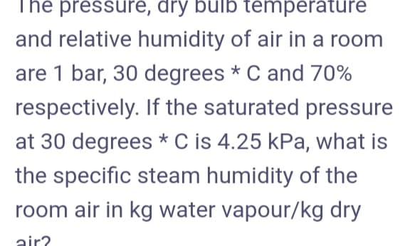 The pressure, dry bulb temperature
and relative humidity of air in a room
are 1 bar, 30 degrees * C and 70%
respectively. If the saturated pressure
at 30 degrees * C is 4.25 kPa, what is
the specific steam humidity of the
room air in kg water vapour/kg dry
air?
