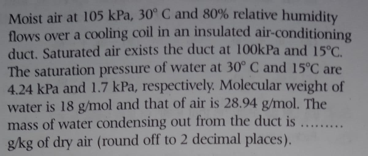 Moist air at 105 kPa, 30° C and 80% relative humidity
flows over a cooling coil in an insulated air-conditioning
duct. Saturated air exists the duct at 100kPa and 15°C.
The saturation pressure of water at 30° C and 15°C are
4.24 kPa and 1.7 kPa, respectively. Molecular weight of
water is 18 g/mol and that of air is 28.94 g/mol. The
mass of water condensing out from the duct is ...
g/kg of dry air (round off to 2 decimal places).
