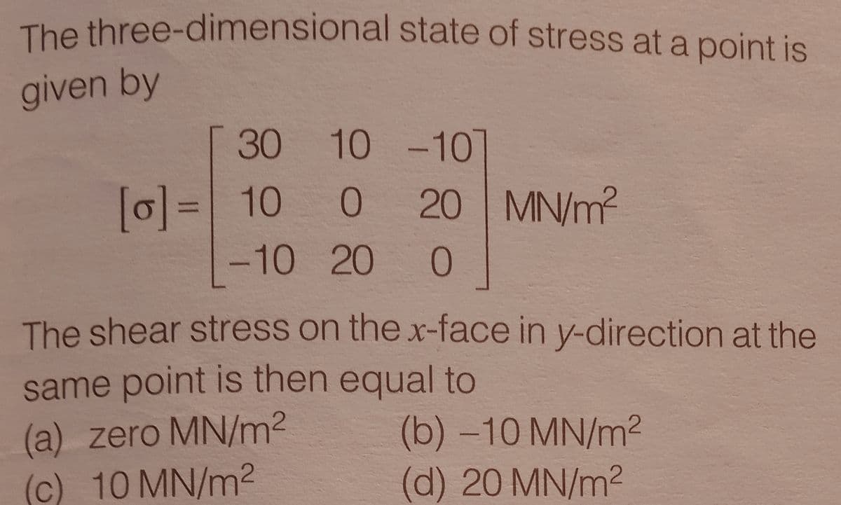 The three-dimensional state of stress at a point is
given by
30 10 -10
[0]= 10
20 MN/m²
-10 20 0
The shear stress on the x-face in y-direction at the
same point is then equal to
(a) zero MN/m2
(c) 10 MN/m
(b) -10 MN/m²
(d) 20 MN/m2
은 ㅇ
