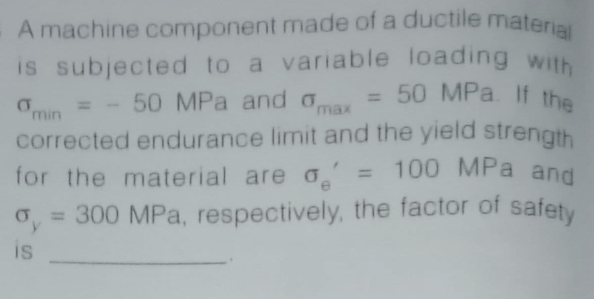 A machine component made of a ductile material
is subjected to a variable loading with
= 50 MPa. If the
Omin = - 50 MPa and aa =
max
corrected endurance limit and the yield strength
for the material are o = 100 MPa and
safety
= 300 MPa, respectively, the factor of
is
