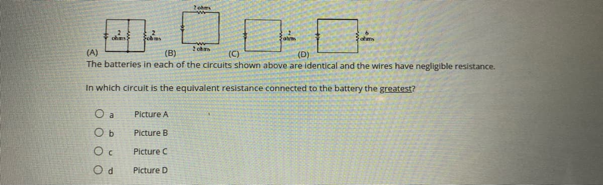 2 ohm
ohms
Fohms
ohms
ohmy
2 ohm
(A)
The batteries in each of the circuits shown above are identical and the wires have negligible resistance.
(B)
(C)
(D)
In which circuit is the equivalent resistance connected to the battery the greatest?
O a
Picture A
O b
Picture B
O c
Picture C
O d
Picture D
