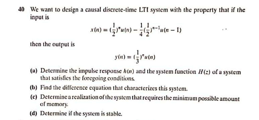 40 We want to design a causal discrete-time LTI system with the property that if the
input is
then the output is
y(n) = ("'utn)
(a) Determine the impulse response h(n) and the system function H(2) of a system
that satisfies the foregoing conditions.
(b) Find the difference equation that characterizes this system.
(c) Determine a realization of the system that requires the minimum possible amount
of memory.
(d) Determine if the system is stable.
