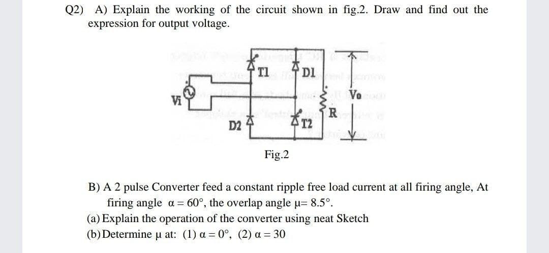 Q2) A) Explain the working of the circuit shown in fig.2. Draw and find out the
expression for output voltage.
T1
DI
D2 4
Fig.2
B) A 2 pulse Converter feed a constant ripple free load current at all firing angle, At
firing angle a = 60°, the overlap angle u= 8.5°.
(a) Explain the operation of the converter using neat Sketch
(b) Determine u at: (1) a = 0°, (2) a = 30
